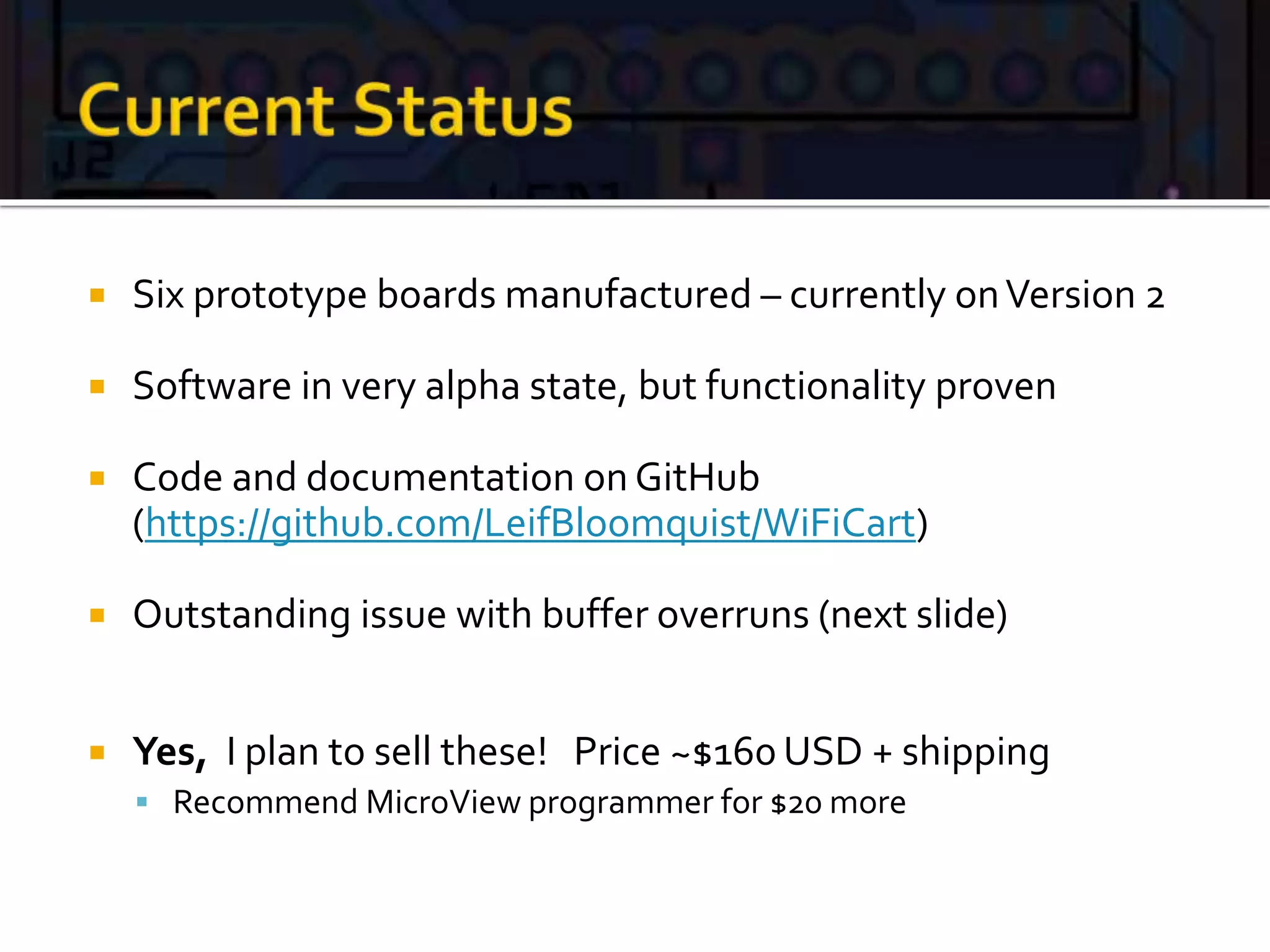  Six prototype boards manufactured – currently onVersion 2
 Software in very alpha state, but functionality proven
 Code and documentation on GitHub
(https://github.com/LeifBloomquist/WiFiCart)
 Outstanding issue with buffer overruns (next slide)
 Yes, I plan to sell these! Price ~$160 USD + shipping
 Recommend MicroView programmer for $20 more
 