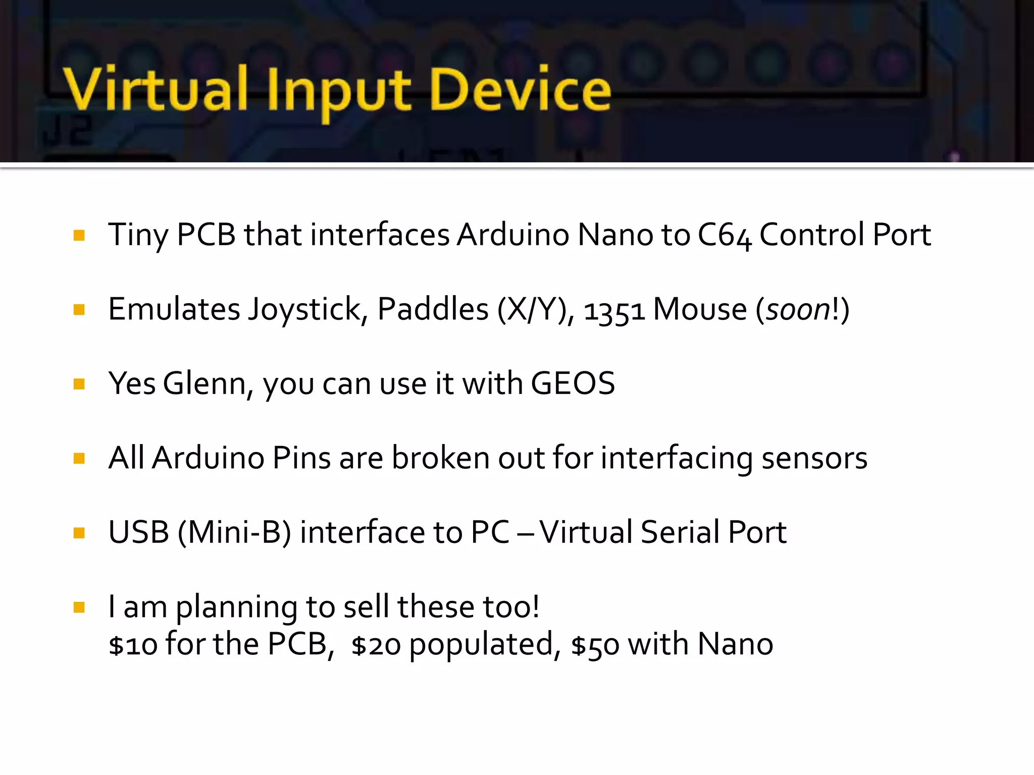  Tiny PCB that interfaces Arduino Nano to C64 Control Port
 Emulates Joystick, Paddles (X/Y), 1351 Mouse (soon!)
 Yes Glenn, you can use it with GEOS
 All Arduino Pins are broken out for interfacing sensors
 USB (Mini-B) interface to PC –Virtual Serial Port
 I am planning to sell these too!
$10 for the PCB, $20 populated, $50 with Nano
 