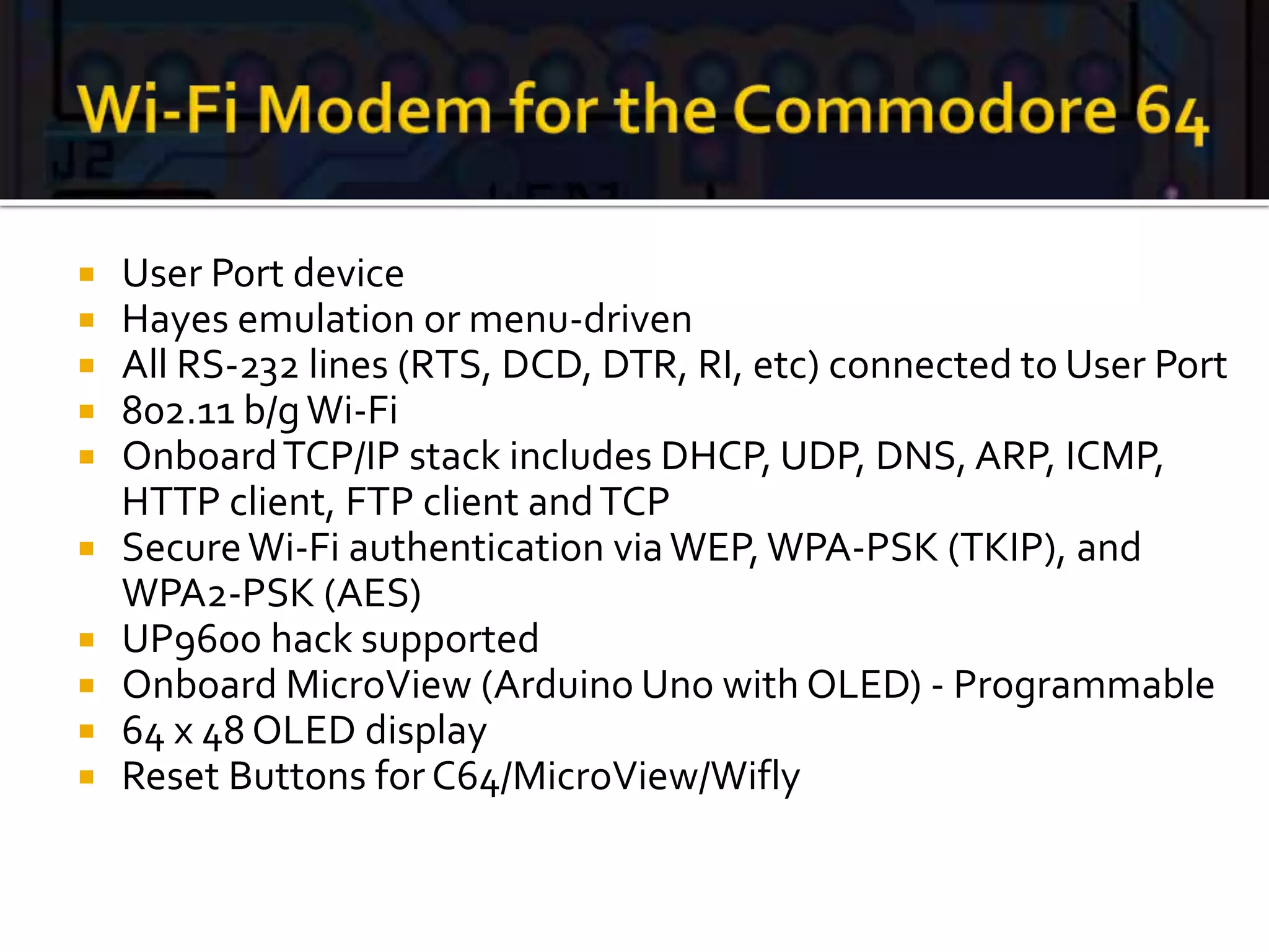  User Port device
 Hayes emulation or menu-driven
 All RS-232 lines (RTS, DCD, DTR, RI, etc) connected to User Port
 802.11 b/gWi-Fi
 OnboardTCP/IP stack includes DHCP, UDP, DNS, ARP, ICMP,
HTTP client, FTP client andTCP
 SecureWi-Fi authentication viaWEP, WPA-PSK (TKIP), and
WPA2-PSK (AES)
 UP9600 hack supported
 Onboard MicroView (Arduino Uno with OLED) - Programmable
 64 x 48 OLED display
 Reset Buttons for C64/MicroView/Wifly
 