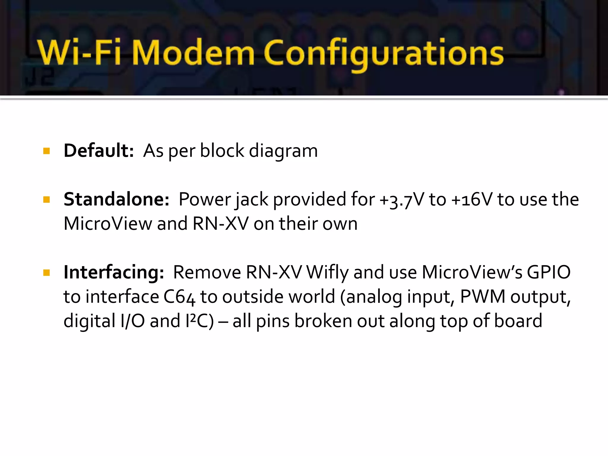  Default: As per block diagram
 Standalone: Power jack provided for +3.7V to +16V to use the
MicroView and RN-XV on their own
 Interfacing: Remove RN-XV Wifly and use MicroView’s GPIO
to interface C64 to outside world (analog input, PWM output,
digital I/O and I²C) – all pins broken out along top of board
 