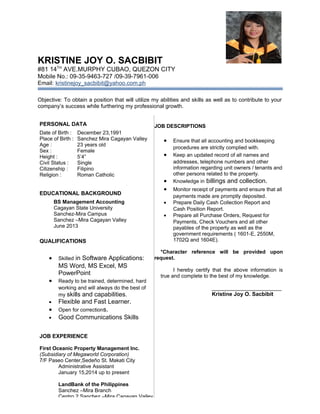 KRISTINE JOY O. SACBIBIT
#81 14TH
AVE.MURPHY CUBAO, QUEZON CITY
Mobile No.: 09-35-9463-727 /09-39-7961-006
Email: kristinejoy_sacbibit@yahoo.com.ph
Objective: To obtain a position that will utilize my abilities and skills as well as to contribute to your
company’s success while furthering my professional growth.
PERSONAL DATA
Date of Birth : December 23,1991
Place of Birth : Sanchez Mira Cagayan Valley
Age : 23 years old
Sex : Female
Height : 5’4”
Civil Status : Single
Citizenship : Filipino
Religion : Roman Catholic
EDUCATIONAL BACKGROUND
BS Management Accounting
Cagayan State University
Sanchez-Mira Campus
Sanchez –Mira Cagayan Valley
June 2013
QUALIFICATIONS
• Skilled in Software Applications:
MS Word, MS Excel, MS
PowerPoint
• Ready to be trained, determined, hard
working and will always do the best of
my skills and capabilities.
• Flexible and Fast Learner.
• Open for corrections.
• Good Communications Skills
JOB EXPERIENCE
First Oceanic Property Management Inc.
(Subsidiary of Megaworld Corporation)
7/F Paseo Center,Sedeño St. Makati City
Administrative Assistant
January 15,2014 up to present
LandBank of the Philippines
Sanchez –Mira Branch
Centro 2 Sanchez –Mira Cagayan Valley
JOB DESCRIPTIONS
• Ensure that all accounting and bookkeeping
procedures are strictly complied with.
• Keep an updated record of all names and
addresses, telephone numbers and other
information regarding unit owners / tenants and
other persons related to the property.
• Knowledge in billings and collection.
• Monitor receipt of payments and ensure that all
payments made are promptly deposited.
• Prepare Daily Cash Collection Report and
Cash Position Report.
• Prepare all Purchase Orders, Request for
Payments, Check Vouchers and all other
payables of the property as well as the
government requirements ( 1601-E, 2550M,
1702Q and 1604E).
*Character reference will be provided upon
request.
I hereby certify that the above information is
true and complete to the best of my knowledge.
________________________
Kristine Joy O. Sacbibit
 