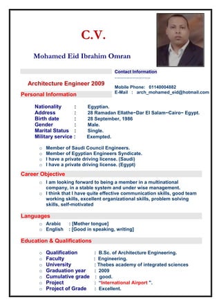 C.V.
Mohamed Eid Ibrahim Omran
Cover Page
Architecture Engineer 2009
Personal Information
Nationality : Egyptian.
Address : 28 Ramadan Ellathe−Dar El Salam−Cairo− Egypt.
Birth date : 28 September, 1986
Gender : Male.
Marital Status : Single.
Military service : Exempted.
o Member of Saudi Council Engineers.
o Member of Egyptian Engineers Syndicate.
o I have a private driving license. (Saudi)
o I have a private driving license. (Egypt)
Career Objective
o I am looking forward to being a member in a multinational
company, in a stable system and under wise management.
o I think that I have quite effective communication skills, good team
working skills, excellent organizational skills, problem solving
skills, self-motivated
Languages
o Arabic : [Mother tongue]
o English : [Good in speaking, writing]
Education & Qualifications
o Qualification : B.Sc. of Architecture Engineering.
o Faculty : Engineering.
o University : Thebes academy of integrated sciences
o Graduation year : 2009
o Cumulative grade : good.
o Project : “International Airport ".
o Project of Grade : Excellent.
Contact Information
……………………
Mobile Phone: 01140004882
E-Mail : arch_mohamed_eid@hotmail.com
 