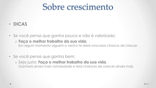 • DICAS
• Se você pensa que ganha pouco e não é valorizado:
o Faça o melhor trabalho da sua vida.
Em algum momento alguém o verá e te dará uma boa chance de crescer.
• Se você pensa que ganha bem:
o Seja justo: Faça o melhor trabalho da sua vida.
Ganhará ainda mais notoriedade e terá chances de crescer ainda mais.
10
Sobre crescimento
 