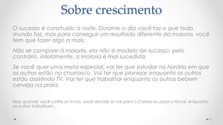 O sucesso é construído à noite. Durante o dia você faz o que todo
mundo faz, mas para conseguir um resultado diferente da maioria, você
tem que fazer algo a mais.
Não se compare à maioria, ela não é modelo de sucesso, pelo
contrário, infelizmente, a maioria é mal sucedida.
Se você quer uma meta especial, vai ter que estudar no horário em que
os outros estão no churrasco. Vai ter que planejar enquanto os outros
estão assistindo TV. Vai ter que trabalhar enquanto os outros bebem
cerveja na praia.
Mas quando você colhe os frutos, você decide se vai para o Caribe ou para o Havaí, enquanto
os outros trabalham...
11
Sobre crescimento
 