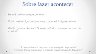 • Feito é melhor do que perfeito.
• O ótimo é inimigo do bom, mas o bom é inimigo do ótimo.
• Queira ganhar dinheiro! Queira conforto, mas saia da zona de
conforto.
12
Sobre fazer acontecer
“É preciso ter um desprezo saudável pelo impossível.
É preciso tentar coisas que a maioria das pessoas não tentaria.”
 