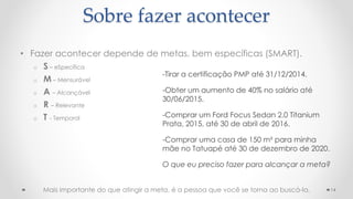• Fazer acontecer depende de metas, bem específicas (SMART).
o S – eSpecífica
o M – Mensurável
o A – Alcançável
o R – Relevante
o T - Temporal
14
Sobre fazer acontecer
-Tirar a certificação PMP até 31/12/2014.
-Obter um aumento de 40% no salário até
30/06/2015.
-Comprar um Ford Focus Sedan 2.0 Titanium
Prata, 2015, até 30 de abril de 2016.
-Comprar uma casa de 150 m² para minha
mãe no Tatuapé até 30 de dezembro de 2020.
O que eu preciso fazer para alcançar a meta?
Mais importante do que atingir a meta, é a pessoa que você se torna ao buscá-la.
 
