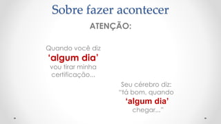 ATENÇÃO:
Quando você diz
‘algum dia’
vou tirar minha
certificação...
Seu cérebro diz:
“tá bom, quando
‘algum dia’
chegar...”
Sobre fazer acontecer
 