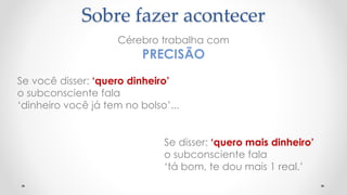 Sobre fazer acontecer
Se você disser: ‘quero dinheiro’
o subconsciente fala
‘dinheiro você já tem no bolso’...
Cérebro trabalha com
PRECISÃO
Se disser: ‘quero mais dinheiro’
o subconsciente fala
‘tá bom, te dou mais 1 real.’
 