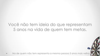 Você não tem ideia do que representam
5 anos na vida de quem tem metas.
18Na de quem não tem representa a mesma pessoa 5 anos mais velha.
 