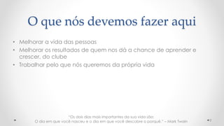 O que nós devemos fazer aqui
• Melhorar a vida das pessoas
• Melhorar os resultados de quem nos dá a chance de aprender e
crescer, do clube
• Trabalhar pelo que nós queremos da própria vida
2
“Os dois dias mais importantes da sua vida são:
O dia em que você nasceu e o dia em que você descobre o porquê.” – Mark Twain
 
