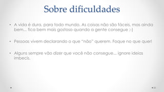 • A vida é dura, para todo mundo. As coisas não são fáceis, mas ainda
bem... fica bem mais gostoso quando a gente consegue ;-)
• Pessoas vivem declarando o que “não” querem. Foque no que quer!
• Alguns sempre vão dizer que você não consegue... ignore ideias
imbecis.
20
Sobre dificuldades
 