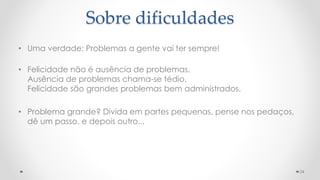 • Uma verdade: Problemas a gente vai ter sempre!
• Felicidade não é ausência de problemas.
Ausência de problemas chama-se tédio.
Felicidade são grandes problemas bem administrados.
• Problema grande? Divida em partes pequenas, pense nos pedaços,
dê um passo, e depois outro...
24
Sobre dificuldades
 
