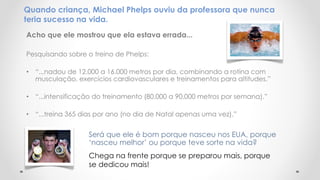 Quando criança, Michael Phelps ouviu da professora que nunca
teria sucesso na vida.
Acho que ele mostrou que ela estava errada...
Pesquisando sobre o treino de Phelps:
• “...nadou de 12.000 a 16.000 metros por dia, combinando a rotina com
musculação, exercícios cardiovasculares e treinamentos para altitudes.”
• “...intensificação do treinamento (80.000 a 90.000 metros por semana).”
• “...treina 365 dias por ano (no dia de Natal apenas uma vez).”
Será que ele é bom porque nasceu nos EUA, porque
‘nasceu melhor’ ou porque teve sorte na vida?
Chega na frente porque se preparou mais, porque
se dedicou mais!
 