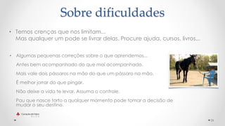 • Temos crenças que nos limitam...
Mas qualquer um pode se livrar delas. Procure ajuda, cursos, livros...
26
Sobre dificuldades
• Algumas pequenas correções sobre o que aprendemos...
Antes bem acompanhado do que mal acompanhado.
Mais vale dois pássaros na mão do que um pássaro na mão.
É melhor jorrar do que pingar.
Não deixe a vida te levar. Assuma o controle.
Pau que nasce torto a qualquer momento pode tomar a decisão de
mudar o seu destino.
 
