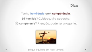Tenha humildade com competência.
Só humilde? Cuidado, vira capacho.
Só competente? Atenção, pode ser arrogante.
Dica
Busque equilíbrio em tudo, sempre.
 