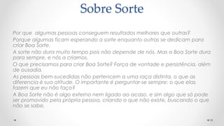 Sobre Sorte
Por que algumas pessoas conseguem resultados melhores que outras?
Porque algumas ficam esperando a sorte enquanto outras se dedicam para
criar Boa Sorte.
A sorte não dura muito tempo pois não depende de nós. Mas a Boa Sorte dura
para sempre, e nós a criamos.
O que precisamos para criar Boa Sorte? Força de vontade e persistência, além
de ousadia.
As pessoas bem-sucedidas não pertencem a uma raça distinta, o que as
diferencia é sua atitude. O importante é perguntar-se sempre: o que elas
fazem que eu não faço?
A Boa Sorte não é algo externo nem ligado ao acaso, e sim algo que só pode
ser promovido pela própria pessoa, criando o que não existe, buscando o que
não se sabe.
28
 