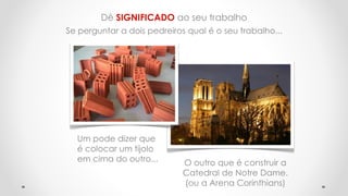Dê SIGNIFICADO ao seu trabalho
Se perguntar a dois pedreiros qual é o seu trabalho...
Um pode dizer que
é colocar um tijolo
em cima do outro... O outro que é construir a
Catedral de Notre Dame.
(ou a Arena Corinthians)
 