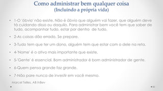 Como administrar bem qualquer coisa
(Incluindo a própria vida)
• 1-O 'óbvio' não existe. Não é óbvio que alguém vai fazer, que alguém deve
tá cuidando disso ou daquilo. Para administrar bem você tem que saber de
tudo, acompanhar tudo, estar por dentro de tudo.
• 2-As coisas dão errado. Se prepare.
• 3-Tudo tem que ter um dono, alguém tem que estar com o dele na reta.
• 4-'Nome' é o ativo mais importante que existe.
• 5-'Gente' é essencial. Bom administrador é bom administrador de gente.
• 6-Quem pensa grande faz grande.
• 7-Não pare nunca de investir em você mesmo.
30
Marcel Telles, AB InBev
 