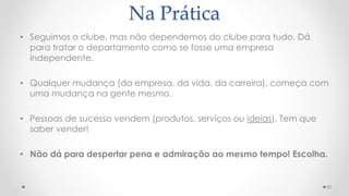 Na Prática
• Seguimos o clube, mas não dependemos do clube para tudo. Dá
para tratar o departamento como se fosse uma empresa
independente.
• Qualquer mudança (da empresa, da vida, da carreira), começa com
uma mudança na gente mesmo.
• Pessoas de sucesso vendem (produtos, serviços ou ideias). Tem que
saber vender!
• Não dá para despertar pena e admiração ao mesmo tempo! Escolha.
31
 