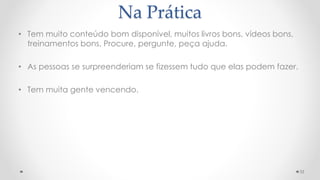 Na Prática
• Tem muito conteúdo bom disponível, muitos livros bons, vídeos bons,
treinamentos bons. Procure, pergunte, peça ajuda.
• As pessoas se surpreenderiam se fizessem tudo que elas podem fazer.
• Tem muita gente vencendo.
33
 