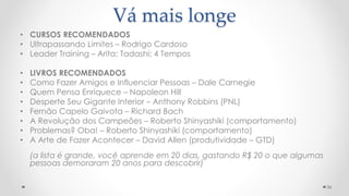 Vá mais longe
• CURSOS RECOMENDADOS
• Ultrapassando Limites – Rodrigo Cardoso
• Leader Training – Arita; Tadashi; 4 Tempos
• LIVROS RECOMENDADOS
• Como Fazer Amigos e Influenciar Pessoas – Dale Carnegie
• Quem Pensa Enriquece – Napoleon Hill
• Desperte Seu Gigante Interior – Anthony Robbins (PNL)
• Fernão Capelo Gaivota – Richard Bach
• A Revolução dos Campeões – Roberto Shinyashiki (comportamento)
• Problemas? Oba! – Roberto Shinyashiki (comportamento)
• A Arte de Fazer Acontecer – David Allen (produtividade – GTD)
(a lista é grande, você aprende em 20 dias, gastando R$ 20 o que algumas
pessoas demoraram 20 anos para descobrir)
36
 