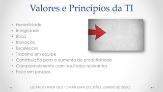Valores e Princípios da TI
• Honestidade
• Integridade
• Ética
• Inovação
• Excelência
• Trabalho em equipe
• Contribuição para o aumento de produtividade
• Comprometimento com resultados relevantes
• Foco em pessoas
4QUANDO TIVER QUE TOMAR UMA DECISÃO, LEMBRE-SE DISSO
 
