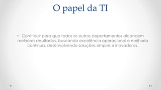 O papel da TI
• Contribuir para que todos os outros departamentos alcancem
melhores resultados, buscando excelência operacional e melhoria
contínua, desenvolvendo soluções simples e inovadoras.
5
 