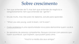 Sobre crescimento
• Tem que entender de TI, mas tem que entender de negócios e
obrigatoriamente: tem que entender de “gente”!
• Estude muito, mas não para ter diploma, estude para aprender.
• “When you are young, work to learn, not to earn”.
• Cada problema é uma oportunidade nova para demonstrar quem você é.
• Se aproxime de pessoas competentes. Busque conviver com pessoas que
fazem acontecer, que inspirem, que puxem para cima.
“Você é a média dos seus amigos”
7
 