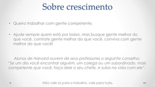 • Queira trabalhar com gente competente.
• Ajude sempre quem está por baixo, mas busque gente melhor do
que você, contrate gente melhor do que você, conviva com gente
melhor do que você!
8
Sobre crescimento
Alunos de Harvard ouvem de seus professores o seguinte conselho:
“Se um dia você encontrar alguém, um colega ou um subordinado, mais
competente que você, faça dele o seu chefe, e suba na vida com ele”.
Não vale só para o trabalho, vale para tudo.
 