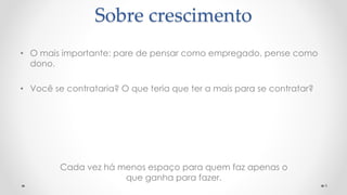Cada vez há menos espaço para quem faz apenas o
que ganha para fazer.
9
Sobre crescimento
• O mais importante: pare de pensar como empregado, pense como
dono.
• Você se contrataria? O que teria que ter a mais para se contratar?
 