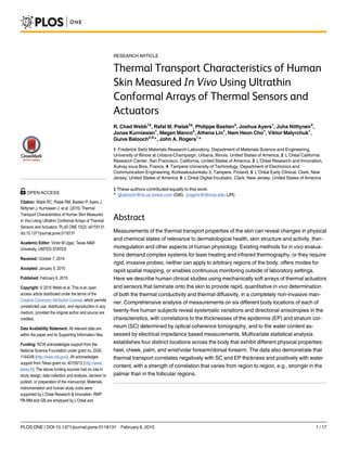RESEARCH ARTICLE
Thermal Transport Characteristics of Human
Skin Measured In Vivo Using Ultrathin
Conformal Arrays of Thermal Sensors and
Actuators
R. Chad Webb1‡
, Rafal M. Pielak2‡
, Philippe Bastien3
, Joshua Ayers1
, Juha Niittynen4
,
Jonas Kurniawan1
, Megan Manco5
, Athena Lin1
, Nam Heon Cho1
, Viktor Malyrchuk1
,
Guive Balooch2,6
*, John A. Rogers1
*
1 Frederick Seitz Materials Research Laboratory, Department of Materials Science and Engineering,
University of Illinois at Urbana-Champaign, Urbana, Illinois, United States of America, 2 L’Oréal California
Research Center, San Francisco, California, United States of America, 3 L’Oréal Research and Innovation,
Aulnay sous Bois, France, 4 Tampere University of Technology, Department of Electronics and
Communication Engineering, Korkeakoulunkatu 3, Tampere, Finland, 5 L’Oréal Early Clinical, Clark, New
Jersey, United States of America, 6 L’Oréal Digital Incubator, Clark, New Jersey, United States of America
‡ These authors contributed equally to this work.
* gbalooch@rd.us.loreal.com (GB); jrogers@illinois.edu (JR)
Abstract
Measurements of the thermal transport properties of the skin can reveal changes in physical
and chemical states of relevance to dermatological health, skin structure and activity, ther-
moregulation and other aspects of human physiology. Existing methods for in vivo evalua-
tions demand complex systems for laser heating and infrared thermography, or they require
rigid, invasive probes; neither can apply to arbitrary regions of the body, offers modes for
rapid spatial mapping, or enables continuous monitoring outside of laboratory settings.
Here we describe human clinical studies using mechanically soft arrays of thermal actuators
and sensors that laminate onto the skin to provide rapid, quantitative in vivo determination
of both the thermal conductivity and thermal diffusivity, in a completely non-invasive man-
ner. Comprehensive analysis of measurements on six different body locations of each of
twenty-five human subjects reveal systematic variations and directional anisotropies in the
characteristics, with correlations to the thicknesses of the epidermis (EP) and stratum cor-
neum (SC) determined by optical coherence tomography, and to the water content as-
sessed by electrical impedance based measurements. Multivariate statistical analysis
establishes four distinct locations across the body that exhibit different physical properties:
heel, cheek, palm, and wrist/volar forearm/dorsal forearm. The data also demonstrate that
thermal transport correlates negatively with SC and EP thickness and positively with water
content, with a strength of correlation that varies from region to region, e.g., stronger in the
palmar than in the follicular regions.
PLOS ONE | DOI:10.1371/journal.pone.0118131 February 6, 2015 1 / 17
OPEN ACCESS
Citation: Webb RC, Pielak RM, Bastien P, Ayers J,
Niittynen J, Kurniawan J, et al. (2015) Thermal
Transport Characteristics of Human Skin Measured
In Vivo Using Ultrathin Conformal Arrays of Thermal
Sensors and Actuators. PLoS ONE 10(2): e0118131.
doi:10.1371/journal.pone.0118131
Academic Editor: Victor M Ugaz, Texas A&M
University, UNITED STATES
Received: October 7, 2014
Accepted: January 5, 2015
Published: February 6, 2015
Copyright: © 2015 Webb et al. This is an open
access article distributed under the terms of the
Creative Commons Attribution License, which permits
unrestricted use, distribution, and reproduction in any
medium, provided the original author and source are
credited.
Data Availability Statement: All relevant data are
within the paper and its Supporting Information files.
Funding: RCW acknowledges support from the
National Science Foundation under grant no. DGE-
1144245 (http://www.nsf.gov/). JN acknowledges
support from Tekes grant no: 40150/12 (http://www.
tekes.fi/). The above funding sources had no role in
study design, data collection and analysis, decision to
publish, or preparation of the manuscript. Materials,
instrumentation and human study costs were
supported by L’Oréal Research & Innovation. RMP
PB MM and GB are employed by L’Oréal and
 