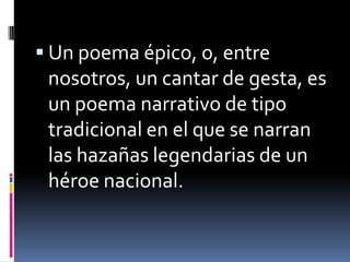 Un poema épico, o, entre nosotros, un cantar de gesta, es un poema narrativo de tipo tradicional en el que se narran las hazañas legendarias de un héroe nacional.
