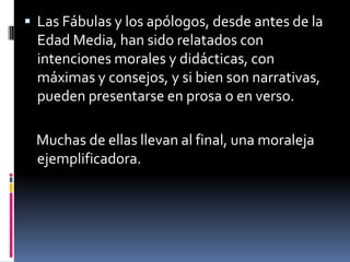 Las Fábulas y los apólogos, desde antes de la Edad Media, han sido relatados con intenciones morales y didácticas, con máximas y consejos, y si bien son narrativas, pueden presentarse en prosa o en verso.   Muchas de ellas llevan al final, una moraleja ejemplificadora.