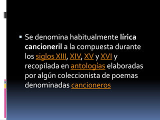 Se denomina habitualmente lírica cancioneril a la compuesta durante los siglos XIII, XIV, XV y XVI y recopilada en antologías elaboradas por algún coleccionista de poemas denominadas cancioneros