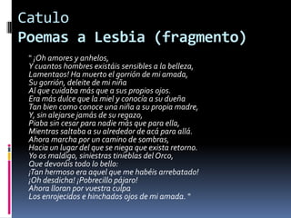 Catulo Poemas a Lesbia (fragmento)" ¡Oh amores y anhelos, Y cuantos hombres existáis sensibles a la belleza, Lamentaos! Ha muerto el gorrión de mi amada, Su gorrión, deleite de mi niña Al que cuidaba más que a sus propios ojos. Era más dulce que la miel y conocía a su dueña Tan bien como conoce una niña a su propia madre, Y, sin alejarse jamás de su regazo, Piaba sin cesar para nadie más que para ella, Mientras saltaba a su alrededor de acá para allá. Ahora marcha por un camino de sombras, Hacia un lugar del que se niega que exista retorno. Yo os maldigo, siniestras tinieblas del Orco, Que devoráis todo lo bello: ¡Tan hermoso era aquel que me habéis arrebatado! ¡Oh desdicha! ¡Pobrecillo pájaro! Ahora lloran por vuestra culpa Los enrojecidos e hinchados ojos de mi amada. "