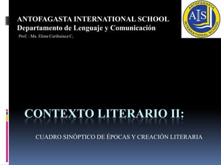 ANTOFAGASTA INTERNATIONAL SCHOOL
Departamento de Lenguaje y Comunicación
Prof. : Ma. Elena Curihuinca C,




   CONTEXTO LITERARIO II:
         CUADRO SINÓPTICO DE ÉPOCAS Y CREACIÓN LITERARIA
 