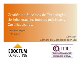 Gestión de Servicios de Tecnologías
de Información, buenas prácticas y
Certificaciones.
Cámara de Comercio de Piura
Abril 2014
1
Jean Paul Vega L.
ITIL® Expert
 