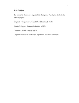 5
1.5 Outline
The material in this report is organised into 5 chapters. The chapters deal with the
following topics:
Chapter 2 – Comparison between SDN and Traditional attacks.
Chapter 3 - Security threats and mitigation in SDN.
Chapter 4 – Security controls in SDN
Chapter 5 discusses the results of all experiments and draws conclusions.
 
