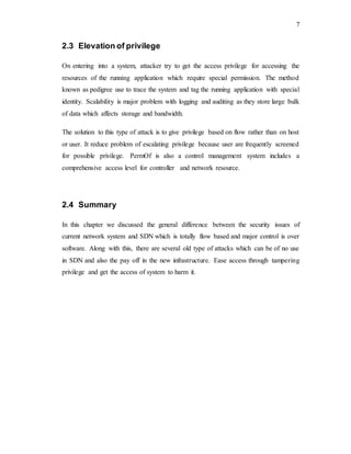 7
2.3 Elevation of privilege
On entering into a system, attacker try to get the access privilege for accessing the
resources of the running application which require special permission. The method
known as pedigree use to trace the system and tag the running application with special
identity. Scalability is major problem with logging and auditing as they store large bulk
of data which affects storage and bandwidth.
The solution to this type of attack is to give privilege based on flow rather than on host
or user. It reduce problem of escalating privilege because user are frequently screened
for possible privilege. PermOf is also a control management system includes a
comprehensive access level for controller and network resource.
2.4 Summary
In this chapter we discussed the general difference between the security issues of
current network system and SDN which is totally flow based and major control is over
software. Along with this, there are several old type of attacks which can be of no use
in SDN and also the pay off in the new infrastructure. Ease access through tampering
privilege and get the access of system to harm it.
 