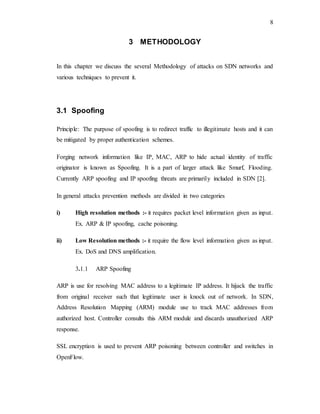 8
3 METHODOLOGY
In this chapter we discuss the several Methodology of attacks on SDN networks and
various techniques to prevent it.
3.1 Spoofing
Principle: The purpose of spoofing is to redirect traffic to illegitimate hosts and it can
be mitigated by proper authentication schemes.
Forging network information like IP, MAC, ARP to hide actual identity of traffic
originator is known as Spoofing. It is a part of larger attack like Smurf, Flooding.
Currently ARP spoofing and IP spoofing threats are primarily included in SDN [2].
In general attacks prevention methods are divided in two categories
i) High resolution methods :- it requires packet level information given as input.
Ex. ARP & IP spoofing, cache poisoning.
ii) Low Resolution methods :- it require the flow level information given as input.
Ex. DoS and DNS amplification.
3.1.1 ARP Spoofing
ARP is use for resolving MAC address to a legitimate IP address. It hijack the traffic
from original receiver such that legitimate user is knock out of network. In SDN,
Address Resolution Mapping (ARM) module use to track MAC addresses from
authorized host. Controller consults this ARM module and discards unauthorized ARP
response.
SSL encryption is used to prevent ARP poisoning between controller and switches in
OpenFlow.
 
