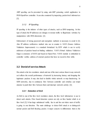 9
ARP spoofing can be prevented by using anti-ARP poisoning switch application in
POX OpenFlow controller. It can also countered by inspecting packet level information
[2].
3.1.2 IP Spoofing
IP spoofing is the initiator of other types of attacks, such as DNS tampering. In this
type of attack the IP addresses are changes to reroute traffic to illegitimate websites by
manipulation with DNS directories [2].
Enforcement of strong password and encryption methods is necessary to avoid it [2].
Also IP address verification method also use to counter it. SAVI (Source Address
Validation Improvement) is a standard formalized by IETF which is use to verify
addresses of packets based on binding validation. VAVI (Virtual Address Validation
Edge) is extension of SAVI and based on Open-Flow. VAVE module is embedded in
controller verifies address of external packets that have no record in flow table.
3.2 Denialof service Attack
Dos attack is the low resolution attack and one of the most serious threat to any network
as it affects the overall performance of network by increasing latency and dropping the
legitimate packets. It may also lead to disable whole network or stop functioning. In
SDN networks, due to continuous flow between controller and switches can tempt
attacker to push their flow between them and interrupt network activity [2].
3.2.1 Detection of DoS
As DoS is one of the flow level resolution attack, the flow level information is use to
detect such attacks. Flow based detection system are rely on flow header which is at
flow level [2]. It has large unbalanced traffic, fan in and fan out where most of traffic
is going in one direction. The main challenge to detect DoS attack is to distinguish
normal packet and DoS flooding packet. A major concern to differentiate them is the
 
