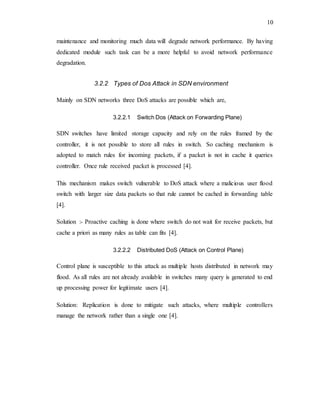 10
maintenance and monitoring much data will degrade network performance. By having
dedicated module such task can be a more helpful to avoid network performance
degradation.
3.2.2 Types of Dos Attack in SDN environment
Mainly on SDN networks three DoS attacks are possible which are,
3.2.2.1 Switch Dos (Attack on Forwarding Plane)
SDN switches have limited storage capacity and rely on the rules framed by the
controller, it is not possible to store all rules in switch. So caching mechanism is
adopted to match rules for incoming packets, if a packet is not in cache it queries
controller. Once rule received packet is processed [4].
This mechanism makes switch vulnerable to DoS attack where a malicious user flood
switch with larger size data packets so that rule cannot be cached in forwarding table
[4].
Solution :- Proactive caching is done where switch do not wait for receive packets, but
cache a priori as many rules as table can fits [4].
3.2.2.2 Distributed DoS (Attack on Control Plane)
Control plane is susceptible to this attack as multiple hosts distributed in network may
flood. As all rules are not already available in switches many query is generated to end
up processing power for legitimate users [4].
Solution: Replication is done to mitigate such attacks, where multiple controllers
manage the network rather than a single one [4].
 