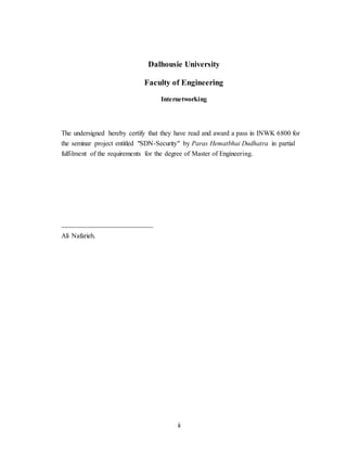 ii
Dalhousie University
Faculty of Engineering
Internetworking
The undersigned hereby certify that they have read and award a pass in INWK 6800 for
the seminar project entitled "SDN-Security" by Paras Hematbhai Dudhatra in partial
fulfilment of the requirements for the degree of Master of Engineering.
___________________________
Ali Nafarieh.
 