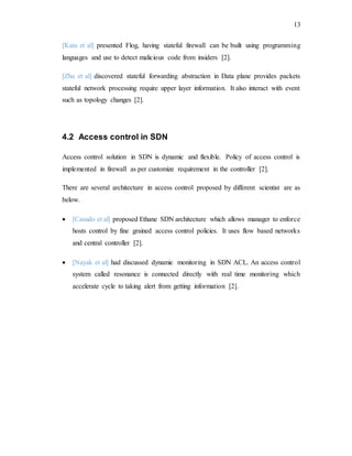 13
[Kata et al] presented Flog, having stateful firewall can be built using programming
languages and use to detect malicious code from insiders [2].
[Zhu et al] discovered stateful forwarding abstraction in Data plane provides packets
stateful network processing require upper layer information. It also interact with event
such as topology changes [2].
4.2 Access control in SDN
Access control solution in SDN is dynamic and flexible. Policy of access control is
implemented in firewall as per customize requirement in the controller [2].
There are several architecture in access control proposed by different scientist are as
below.
 [Casudo et al] proposed Ethane SDN architecture which allows manager to enforce
hosts control by fine grained access control policies. It uses flow based networks
and central controller [2].
 [Nayak et al] had discussed dynamic monitoring in SDN ACL. An access control
system called resonance is connected directly with real time monitoring which
accelerate cycle to taking alert from getting information [2].
 
