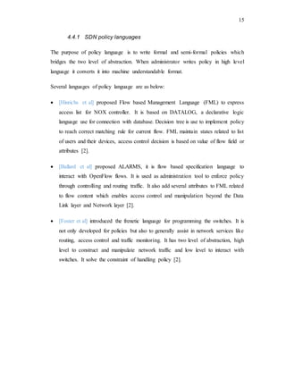 15
4.4.1 SDN policy languages
The purpose of policy language is to write formal and semi-formal policies which
bridges the two level of abstraction. When administrator writes policy in high level
language it converts it into machine understandable format.
Several languages of policy language are as below:
 [Hinrichs et al] proposed Flow based Management Language (FML) to express
access list for NOX controller. It is based on DATALOG, a declarative logic
language use for connection with database. Decision tree is use to implement policy
to reach correct matching rule for current flow. FML maintain states related to list
of users and their devices, access control decision is based on value of flow field or
attributes [2].
 [Ballard et al] proposed ALARMS, it is flow based specification language to
interact with OpenFlow flows. It is used as administration tool to enforce policy
through controlling and routing traffic. It also add several attributes to FML related
to flow content which enables access control and manipulation beyond the Data
Link layer and Network layer [2].
 [Foster et al] introduced the frenetic language for programming the switches. It is
not only developed for policies but also to generally assist in network services like
routing, access control and traffic monitoring. It has two level of abstraction, high
level to construct and manipulate network traffic and low level to interact with
switches. It solve the constraint of handling policy [2].
 