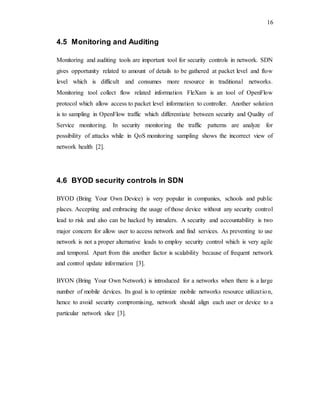 16
4.5 Monitoring and Auditing
Monitoring and auditing tools are important tool for security controls in network. SDN
gives opportunity related to amount of details to be gathered at packet level and flow
level which is difficult and consumes more resource in traditional networks.
Monitoring tool collect flow related information FleXam is an tool of OpenFlow
protocol which allow access to packet level information to controller. Another solution
is to sampling in OpenFlow traffic which differentiate between security and Quality of
Service monitoring. In security monitoring the traffic patterns are analyze for
possibility of attacks while in QoS monitoring sampling shows the incorrect view of
network health [2].
4.6 BYOD security controls in SDN
BYOD (Bring Your Own Device) is very popular in companies, schools and public
places. Accepting and embracing the usage of those device without any security control
lead to risk and also can be hacked by intruders. A security and accountability is two
major concern for allow user to access network and find services. As preventing to use
network is not a proper alternative leads to employ security control which is very agile
and temporal. Apart from this another factor is scalability because of frequent network
and control update information [3].
BYON (Bring Your Own Network) is introduced for a networks when there is a large
number of mobile devices. Its goal is to optimize mobile networks resource utilization,
hence to avoid security compromising, network should align each user or device to a
particular network slice [3].
 