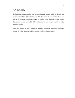 17
4.7 Summary
In this chapter we discussed several aspects of security control which are firewall and
access control list in SDN infrastructure. We also discussed types of firewall and its
role in the network and security policy of firewall. Apart from this, access control
features and several proposal in SDN environment is also a plays key role to make
networks secure.
Also SDN controls to detect and prevent intrusion in network. Also SDN can embed
security in traffic flows that helps in transport traffic in secure manner.
 