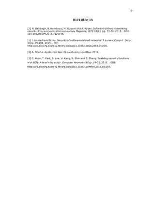 19
REFERENCES
[2] M. Dabbagh, B. Hamdaoui, M. Guizani and A. Rayes. Software-defined networking
security: Pros and cons. Communications Magazine, IEEE 53(6), pp. 73-79. 2015. . DOI:
10.1109/MCOM.2015.7120048.
[1] I. Alsmadi and D. Xu. Security of software defined networks: A survey. Comput. Secur.
53pp. 79-108. 2015. . DOI:
http://dx.doi.org.ezproxy.library.dal.ca/10.1016/j.cose.2015.05.006.
[4] A. Shieha. Application layer firewall using openflow. 2014.
[3] C. Yoon, T. Park, S. Lee, H. Kang, S. Shin and Z. Zhang. Enabling security functions
with SDN: A feasibility study. Computer Networks 85pp. 19-35. 2015. . DOI:
http://dx.doi.org.ezproxy.library.dal.ca/10.1016/j.comnet.2015.05.005.
 