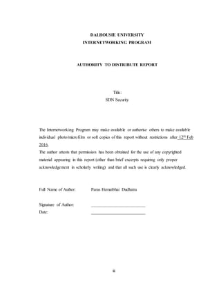 iii
DALHOUSIE UNIVERSITY
INTERNETWORKING PROGRAM
AUTHORITY TO DISTRIBUTE REPORT
Title:
SDN Security
The Internetworking Program may make available or authorise others to make available
individual photo/microfilm or soft copies of this report without restrictions after 12th Feb
2016.
The author attests that permission has been obtained for the use of any copyrighted
material appearing in this report (other than brief excerpts requiring only proper
acknowledgement in scholarly writing) and that all such use is clearly acknowledged.
Full Name of Author: Paras Hematbhai Dudhatra
Signature of Author: _________________________
Date: _________________________
 
