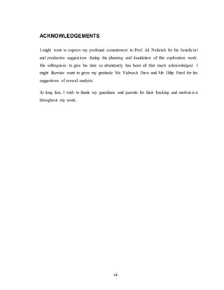 vii
ACKNOWLEDGEMENTS
I might want to express my profound commitment to Prof. Ali Nafarieh for his beneficial
and productive suggestions during the planning and foundation of this exploration work.
His willingness to give his time so abundantly has been all that much acknowledged. I
might likewise want to grow my gratitude Mr. Vishvesh Dave and Mr. Dilip Patel for his
suggestions of several analysis.
At long last, I wish to thank my guardians and parents for their backing and motivation
throughout my work.
 